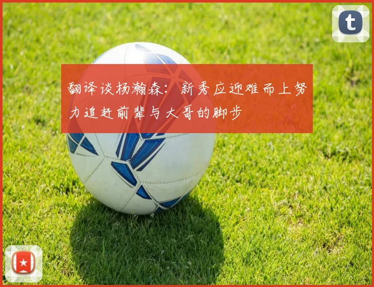 翻译谈杨瀚森：新秀应迎难而上努力追赶前辈与大哥的脚步