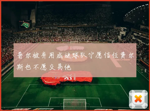 普尔被弃用成谜球队宁愿信任费尔斯也不愿交易他