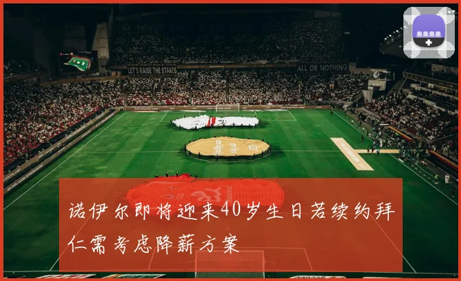 诺伊尔即将迎来40岁生日若续约拜仁需考虑降薪方案