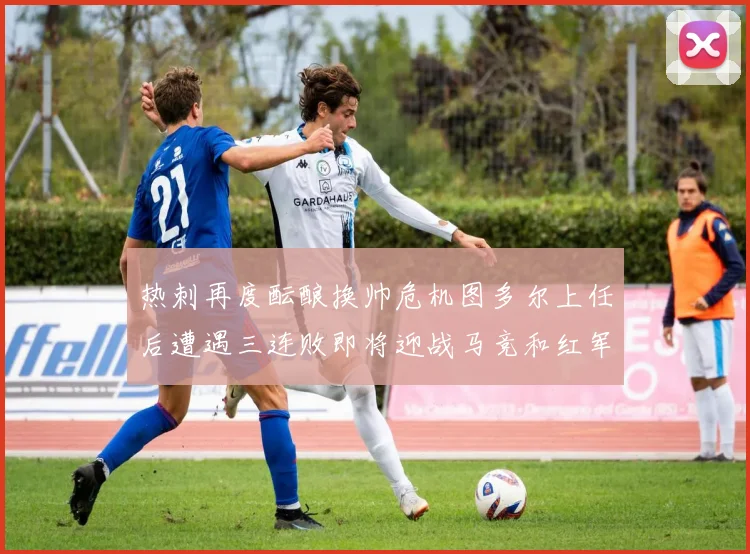 热刺再度酝酿换帅危机图多尔上任后遭遇三连败即将迎战马竞和红军