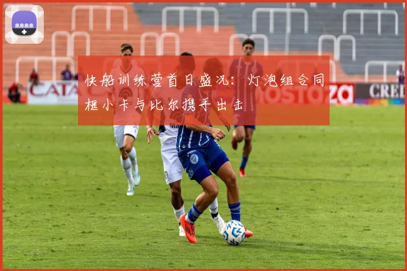 快船训练营首日盛况：灯泡组合同框小卡与比尔携手出击