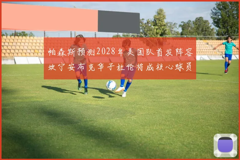 帕森斯预测2028年美国队首发阵容坎宁安布克华子杜伦将成核心球员