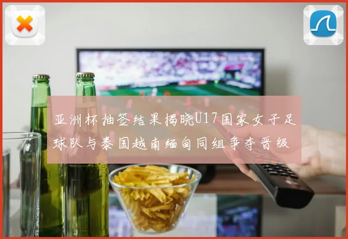 亚洲杯抽签结果揭晓U17国家女子足球队与泰国越南缅甸同组争夺晋级资格