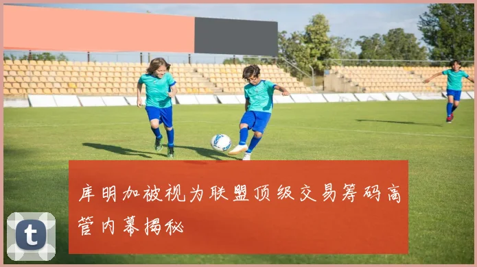 库明加被视为联盟顶级交易筹码高管内幕揭秘