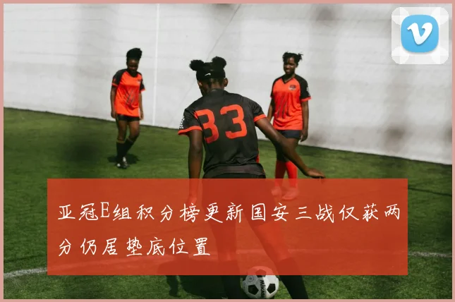 亚冠E组积分榜更新国安三战仅获两分仍居垫底位置