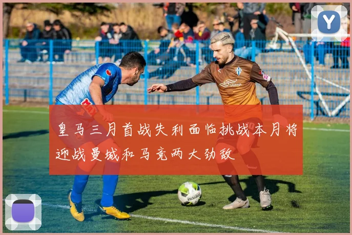 皇马三月首战失利面临挑战本月将迎战曼城和马竞两大劲敌